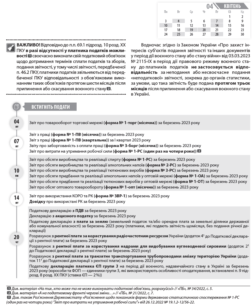   Календар бухгалтера та ФОП на квітень 2023 року  ВАЖЛИВО! Відповідно до п.п. 69.1 підрозд. 10 розд. ХХ ПКУ в разі відсутності у платника податків можливості  1  своєчасно виконати свій податковий обов’язок щодо дотримання термінів сплати податків та зборів, подання звітності, у тому числі звітності, передбаченої п. 46.2 ПКУ, платники податків звільняються від передбаченої ПКУ відповідальності з обов’язковим виконанням таких обов’язків протягом шести місяців після припинення або скасування воєнного стану  2  1  Див. матеріал «На тих, хто може та не може виконувати податкові обов’язки, розрахуйсь!» // «ПБ», № 34/2022, с. 5.  2  Див. матеріал «А на податковому фронті чергові зміни…» // «ПБ», № 21/2022, с. 7.  3  Див. також Роз’яснення Держкомстату «Роз’яснення щодо показників форми державного статистичного спостереження № 1-РС (один раз на чотири роки) “Звіт про витрати на утримання робочої сили”» від 26.12.2022 № 19.1.2-12/56-22.  .  Водночас згідно із Законом України «Про захист інтересів суб’єктів подання звітності та інших документів у період дії воєнного стану або стану війни» від 03.03.2023 № 2115-ІХ в період дії правового режиму воєнного стану до платників податків не застосовується відповідальність за неподання або несвоєчасне подання «неподаткової» звітності, зокрема до органів статистики, за умови, що така звітність буде подана протягом трьох місяців після припинення або скасування воєнного стану в Україні.  Звіт про товарооборот торгової мережі (форма № 1-торг (місячна)) за березень 2023 року  Звіт з праці (форма № 1-ПВ (місячна)) за березень 2023 року  Звіт з праці (форма № 1-ПВ (квартальна)) за І квартал 2023 року  Звіту про заборгованість з оплати праці (форма № 3-борг (місячна)) за березень 2023 року  Звіт про витрати на утримання робочої сили (форма № 1-РС (один раз на чотири роки))  3  Звіт про обсяги виробництва та реалізації спирту (форма № 1-РС) за березень 2023 року  Звіт про обсяги виробництва та реалізації алкогольних напоїв (форма № 2-РС) за березень 2023 року  Звіт про обсяги виробництва та реалізації тютюнових виробів (форма № 3-РС) за березень 2023 року  Звіт про обсяги придбання та реалізації алкогольних напоїв у оптовій мережі (форма № 1-ОА) за березень 2023 року  Звіт про обсяги придбання та реалізації тютюнових виробів у оптовій мережі (форма № 1-ОТ) за березень 2023 року  Звіт про обсяг оптового товарообороту (форма № 1-опт (місячна)) за березень 2023 року  Звіт про використання КОРО та РК (форма № ЗВР-1) за березень 2023 року  Довідку про використані РК за березень 2023 року  Податкову декларацію з ПДВ за березень 2023 року  Декларацію з акцизного податку за березень 2023 року  Податкову декларацію з плати за землю (земельний податок та/або орендна плата за земельні ділянки державної або комунальної власності) за березень 2023 року (платники, які подають звітність щомісяця, без подання річної декларації)  Розрахунок з рентної плати за користування радіочастотним ресурсом України (додаток 41 до Податкової декларації з рентної плати) за березень 2023 року  Розрахунок з рентної плати за користування надрами для видобування вуглеводневої сировини (додаток 21 до Податкової декларації з рентної плати) за березень 2023 року)  Розрахунок з рентної плати за транзитне транспортування трубопроводами аміаку територією України (додаток 111 до Податкової декларації з рентної плати) за березень 2023 року  Податкову декларацію платника ЄП групи 3 на період дії воєнного, надзвичайного стану в Україні за березень 2023 року (юрособи та ФОП — єдинники групи 3, які використовують особливості оподаткування, встановлені п. 9 підрозд. 8 розд. ХХ ПКУ (ставка ЄП — 2 %))  Звіт про обсяги реалізованих послуг (форма № 1-послуги (квартальна)) за І квартал 2023 року  Звіт про продаж і запаси товарів (продукції) в оптовій торгівлі (форма № 1-опт (квартальна)) за І квартал 2023 року  Звіт про продаж і запаси товарів у торговій мережі (форма № 3–торг (квартальна)) за І квартал 2023 року  Зауважимо: відповідно до п. 5 Порядку подання фінансової звітності, затвердженого постановою КМУ від 28.02.2000 № 419 (далі — Порядок № 419), проміжну фінансову звітність слід подати не пізніше 30.04.2023. Водночас, оскільки це неробочій день (неділя), термін подання відповідно до п. 10 Порядку № 419 переноситься на перший робочий день — 01.05.2023.  ЄСВ «за себе» за І квартал 2023 року (ФОП)  4  Авансовий внесок з ЄП за квітень 2023 року (єдинники груп 1 та 2  5  )  ЄСВ із зарплати (доходу) за березень 2023 року  ЄСВ із зарплати (доходу) за березень 2023 року (гірничі підприємства)  Транспортний податок за I квартал 2023 року  Податок на нерухоме майно за I квартал 2023 року  ЄП за I квартал 2023 року (єдинники групи 4)  Авансовий внесок з туристичного збору за квітень 2023 року (платники, які сплачують туристичний збір авансами щомісяця)  Зауважимо: на 30.04.2023 припадає граничний строк сплати податків за березень — ПДВ, акцизного податку, плати за землю, рентної плати, ПДФО та ВЗ з нарахованого, але не виплаченого доходу, ЄП за ставкою 2 %. Водночас відповідно до п. 57.1 ПКУ в разі якщо граничний строк сплати податків припадає на вихідний або святковий день, останнім днем сплати вважатиметься операційний (банківський) день, що настає за таким вихідним або святковим днем. Таким чином, оскільки 30.04.2023 є вихідним днем (неділя), останнім строком сплати буде 01.05.2023.  ДО ВІДОМА. В календарі наведено основні форми статистичної звітності. Повний перелік форм державних статистичних спостережень на 2023 рік  6  4  З 01.03.2022 до припинення або скасування воєнного стану в Україні та протягом 12 місяців після припинення або скасування воєнного стану ФОП мають право не нараховувати, не обчислювати та не сплачувати ЄСВ «за себе» (п. 919 розд. VIII Закону про ЄСВ).  5  Відповідно до п. 9.1 підрозд. 8 розд. XX ПКУ тимчасово, з 01.04.2022 до припинення або скасування режиму воєнного стану, ФОП — платники ЄП груп 1 та 2 мають право не сплачувати ЄП.  6  https://ukrstat.gov.ua/table/table_2023/zm_tab_2023.htm  7  https://ukrstat.gov.ua/plan_stat/2022/gr_form_23.htm  , а також терміни подання форм статистичної та фінансової звітності  7  наведено на офіційній вебсторінці Державної служби статистики України. Крім цього, підприємство може отримати перелік статистичних форм за кодом ЄДРПОУ за посиланням: https://ess.ukrstat.gov.ua/. Також нагадуємо, що з 01.01.2023 набрав чинності Закон України «Про офіційну статистику» від 16.08.2023 № 2524-IX, ч. 4 ст. 10 якого передбачає, що респонденти подають статистичну звітність та фінансову звітність виробникам офіційної статистики виключно в електронній формі. Безкоштовний сервіс для електронного звітування за статистичними звітами «Кабінет респондента» можна знайти за посиланням: https://statzvit.ukrstat.gov.ua.  04 вт  07 пт  10 пн  14 пт  20 чт  Встигніть подати  Пн 	  Вт 	  Ср 	  Чт 	  Пт 	  Сб 	  Нд  	  	  	  	  	  1 	  2  3 	  4 	  5 	  6 	  7 	  8 	  9  10 	  11 	  12 	  13 	  14 	  15 	  16  17 	  18 	  19 	  20 	  21 	  22 	  23  24 	  25 	  26 	  27 	  28 	  29 	  30  квітень  04  19 ср  20 чт  25 вт  28 пт  Встигніть подати  Встигніть сплатити