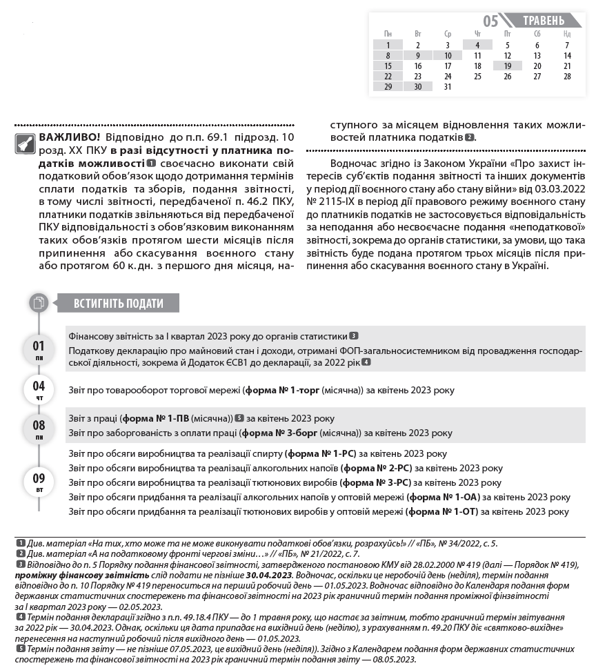 ВАЖЛИВО! Відповідно до п.п. 69.1 підрозд. 10 розд. ХХ ПКУ в разі відсутності у платника податків можливості  1  своєчасно виконати свій податковий обов’язок щодо дотримання термінів сплати податків та зборів, подання звітності, в тому числі звітності, передбаченої п. 46.2 ПКУ, платники податків звільняються від передбаченої ПКУ відповідальності з обов’язковим виконанням таких обов’язків протягом шести місяців після припинення або скасування воєнного стану або протягом 60 к. дн. з першого дня місяця, наступного за місяцем відновлення таких можливостей платника податків  2  1  Див. матеріал «На тих, хто може та не може виконувати податкові обов’язки, розрахуйсь!» // «ПБ», № 34/2022, с. 5.  2  Див. матеріал «А на податковому фронті чергові зміни…» // «ПБ», № 21/2022, с. 7.  3  Відповідно до п. 5 Порядку подання фінансової звітності, затвердженого постановою КМУ від 28.02.2000 № 419 (далі — Порядок № 419), проміжну фінансову звітність слід подати не пізніше 30.04.2023. Водночас, оскільки це неробочій день (неділя), термін подання відповідно до п. 10 Порядку № 419 переноситься на перший робочий день — 01.05.2023. Водночас відповідно до Календаря подання форм державних статистичних спостережень та фінансової звітності на 2023 рік граничний термін подання проміжної фінзвітності за І квартал 2023 року — 02.05.2023.  4  Термін подання декларації згідно з п.п. 49.18.4 ПКУ — до 1 травня року, що настає за звітним, тобто граничний термін звітування за 2022 рік — 30.04.2023. Однак, оскільки ця дата припадає на вихідний день (неділю), з урахуванням п. 49.20 ПКУ діє «святково-вихідне» перенесення на наступний робочий після вихідного день — 01.05.2023.  5  Термін подання звіту — не пізніше 07.05.2023, це вихідний день (неділя)). Згідно з Календарем подання форм державних статистичних спостережень та фінансової звітності на 2023 рік граничний термін подання звіту — 08.05.2023.  .  Водночас згідно із Законом України «Про захист інтересів суб’єктів подання звітності та інших документів у період дії воєнного стану або стану війни» від 03.03.2022 № 2115-ІХ в період дії правового режиму воєнного стану до платників податків не застосовується відповідальність за неподання або несвоєчасне подання «неподаткової» звітності, зокрема до органів статистики, за умови, що така звітність буде подана протягом трьох місяців після припинення або скасування воєнного стану в Україні.  Фінансову звітність за І квартал 2023 року до органів статистики  3  Податкову декларацію про майновий стан і доходи, отримані ФОП-загальносистемником від провадження господарської діяльності, зокрема й Додаток ЄСВ1 до декларації, за 2022 рік  4  Звіт про товарооборот торгової мережі (форма № 1-торг (місячна)) за квітень 2023 року  Звіт з праці (форма № 1-ПВ (місячна))  5  за квітень 2023 року  Звіт про заборгованість з оплати праці (форма № 3-борг (місячна)) за квітень 2023 року  Звіт про обсяги виробництва та реалізації спирту (форма № 1-РС) за квітень 2023 року  Звіт про обсяги виробництва та реалізації алкогольних напоїв (форма № 2-РС) за квітень 2023 року  Звіт про обсяги виробництва та реалізації тютюнових виробів (форма № 3-РС) за квітень 2023 року  Звіт про обсяги придбання та реалізації алкогольних напоїв у оптовій мережі (форма № 1-ОА) за квітень 2023 року  Звіт про обсяги придбання та реалізації тютюнових виробів у оптовій мережі (форма № 1-ОТ) за квітень 2023 року  Звіт про обсяг оптового товарообороту (форма № 1-опт (місячна)) за квітень 2023 року  Податкову декларацію з податку на прибуток підприємств за І квартал 2022 року (платники, у яких податковий період дорівнює календарному кварталу)  Розрахунок частини чистого прибутку (доходу), дивідендів на державну частку за І квартал 2023 року  Фінзвітність за І квартал 2023 року до органів ДПС (платники податку на прибуток, які звітують щокварталу)  Податковий розрахунок сум доходу, нарахованого (сплаченого) на користь платників податків — фізичних осіб, і сум утриманого з них податку, а також сум нарахованого єдиного внеску за І квартал 2023 року  Податкову декларацію платника ЄП — юрособи групи 3 за І квартал 2023 року  Податкову декларацію платника ЄП — ФОП за І квартал 2023 року (ФОП — єдинники групи 3)  Податкову декларацію платника ЄП — ФОП за 2022 рік (у разі перевищення протягом року граничного обсягу доходу, самостійного прийняття рішення про перехід на сплату податку за ставками, встановленими для платників ЄП «старшої» групи, або про перехід на загальну систему), зокрема й відомості про сплату ЄСВ (Додаток 1 до декларації) (ФОП — єдинники груп 1 та 2)  Податкову декларацію з екологічного податку за I квартал 2023 року  Податкову декларацію з рентної плати разом з відповідними додатками (залежно від наявного об’єкта оподаткування), зокрема:      Розрахунком з рентної плати за користування надрами для видобування корисних копалин (додаток 1 до декларації) за I квартал 2023 року;     Розрахунком з рентної плати за користування надрами в цілях, не пов’язаних з видобуванням корисних копалин (додаток 3 до декларації), за I квартал 2023 року;     Розрахунком з рентної плати за спеціальне використання води (додаток 5 до декларації) за I квартал 2023 року;     Розрахунком з рентної плати за спеціальне використання поверхневих вод для потреб водного транспорту (додаток 6 до декларації) за I квартал 2023 року;     Розрахунком з рентної плати за спеціальне використання води для потреб гідроенергетики (додаток 7 до декларації) за I квартал 2023;     Розрахунком з рентної плати за спеціальне використання лісових ресурсів в частині деревини, заготовленої в порядку рубок головного користування (додаток 8 до декларації), за I квартал 2023;     Розрахунком з рентної плати за спеціальне використання лісових ресурсів (крім рентної плати за спеціальне використання лісових ресурсів в частині деревини, заготовленої в порядку рубок головного користування) (додаток 9 до декларації) за I квартал 2023 року  Податкову декларацію зі збору за місця для паркування транспортних засобів за I квартал 2023 року  Податкову декларацію з туристичного збору за I квартал 2023 року  Спрощену Податкову декларацію з податку на додану вартість за I квартал 2023 року (нерезиденти, які постачають фізособам електронні послуги)  Звіт про використання КОРО та РК (форма № ЗВР-1) за квітень 2023 року  Довідку про використані РК за квітень 2023 року  Податкову декларацію з ПДВ за квітень 2023 року  Декларацію з акцизного податку за квітень 2023 року  Податкову декларацію з плати за землю (земельний податок та/або орендна плата за земельні ділянки державної або комунальної власності) за квітень 2023 року (платники, які подають звітність щомісяця, без подання річної декларації)  Розрахунок з рентної плати за користування надрами для видобування вуглеводневої сировини (додаток 21 до Податкової декларації з рентної плати) за квітень 2023 року  Розрахунок з рентної плати за користування радіочастотним ресурсом України (додаток 41 до Податкової декларації з рентної плати) за квітень 2023 року  Розрахунок з рентної плати за транзитне транспортування трубопроводами аміаку територією України (додаток 111 до Податкової декларації з рентної плати) за квітень 2023 року  Податкову декларацію платника ЄП групи 3 на період дії воєнного, надзвичайного стану в Україні за квітень 2023 року (юрособи та ФОП — єдинники групи 3, які використовують особливості оподаткування, встановлені п. 9 підрозд. 8 розд. ХХ ПКУ (ставка ЄП — 2 %))  ПДВ за березень 2023 року  Акцизний податок за березень 2023 року  Плату за землю за березень 2023 року  Рентну плату за березень 2023 року  ПДФО з нарахованого, але не виплаченого доходу за березень 2023 року  ВЗ із нарахованого, але не виплаченого доходу за березень 2023 року  ЄП із сум доходів, що оподатковуються за ставкою 2 % та задекларовані за березень 2023 року (платники ЄП групи 3)  ПЗ, визначені в податковій декларації про майновий стан і доходи за 2022 рік (ФОП-загальносистемники)  Авансовий внесок з ЄП за травень 2023 року (ФОП — єдинники груп 1 та 2  7  )  Податок на прибуток за І квартал 2023 року  Частину чистого прибутку (доходу) за I квартал 2023 року (державні унітарні підприємства та їх об’єднання за результатами фінансово-господарської діяльності)  Екологічний податок за I квартал 2023 року  Рентну плату за I квартал 2023 року  Збір за місця для паркування транспортних засобів за I квартал 2023 року  Турзбір за І квартал 2023 року  ЄП за І квартал 2023 року (платники ЄП групи 3 — юрособи та ФОП)  ЄП із сум доходів, що оподатковуються за ставкою 15 % та задекларовані в І квартал 2023 року (платники ЄП груп 1 та 2)  ЄСВ із зарплати (доходу) за квітень 2023 року  ЄСВ із зарплати (доходу) за квітень 2023 року (гірничі підприємства)  ПДВ за квітень 2023 року  Акцизний податок за квітень 2023 року  Плату за землю за квітень 2023 року  Рентну плату за квітень 2023 року  ПДФО з нарахованого, але не виплаченого доходу за квітень 2023 року  ВЗ із нарахованого, але не виплаченого доходу за квітень 2023 року  Авансовий внесок з туристичного збору за травень 2023 року (платники, які сплачують туристичний збір авансами щомісяця)  ЄП із сум доходів, що оподатковуються за ставкою 2 % та задекларовані за квітень 2023 року (платники ЄП групи 3)  ДО ВІДОМА. В календарі наведено основні форми статистичної звітності. Повний перелік форм державних статистичних спостережень на 2023 рік  8  6  Податківці в своїх роз’ясненнях оминають питання щодо переносу строку сплати авансових внесків з ЄП, якщо він припадає на вихідний чи святковий день, на найближчий операційний банківський день, тому безпечніше сплачувати його не пізніше робочого дня напередодні вихідного чи святкового.  7  Відповідно до п. 9.1 підрозд. 8 розд. XX ПКУ тимчасово, з 01.04.2022 до припинення або скасування режиму воєнного стану, ФОП — платники ЄП груп 1 та 2 мають право не сплачувати ЄП.  8  https://ukrstat.gov.ua/table/table_2023/zm_tab_2023.htm  9  https://ukrstat.gov.ua/plan_stat/2022/gr_form_23.htm  , а також терміни подання форм статистичної та фінансової звітності  9  наведено на офіційній вебсторінці Державної служби статистики України. Крім цього, підприємство може отримати перелік статистичних форм за кодом ЄДРПОУ за посиланням: https://ess.ukrstat.gov.ua/. Також нагадуємо, що з 01.01.2023 набрав чинності Закон України «Про офіційну статистику» від 16.08.2023 № 2524-IX, ч. 4 ст. 10 якого передбачає, що респонденти подають статистичну звітність та фінансову звітність виробникам офіційної статистики виключно в електронній формі. Безкоштовний сервіс для електронного звітування за статистичними звітами «Кабінет респондента» можна знайти за посиланням: https://statzvit.ukrstat.gov.ua.  01 пн  04 чт  08 пн  09 вт  Встигніть подати  Пн 	  Вт 	  Ср 	  Чт 	  Пт 	  Сб 	  Нд  1 	  2 	  3 	  4 	  5 	  6 	  7  8 	  9 	  10 	  11 	  12 	  13 	  14  15 	  16 	  17 	  18 	  19 	  20 	  21  22 	  23 	  24 	  25 	  26 	  27 	  28  29 	  30 	  31 	  	  	  	  травень  05  10 ср  15 пн  22 пн  Встигніть подати  01 пн  10 ср  19  6  пт  22 пн  29 пн  30 вт  Встигніть сплатити