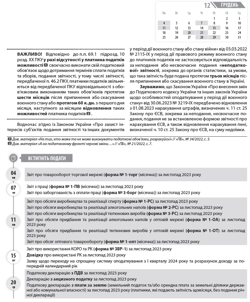   ВАЖЛИВО! Відповідно до п.п. 69.1 підрозд. 10 розд. ХХ ПКУ у разі відсутності у платника податків можливості  1  1  Див. матеріал «На тих, хто може та не може виконувати податкові обов’язки, розрахуйсь!» // «ПБ», № 34/2022, с. 5.  2  Див. матеріал «А на податковому фронті чергові зміни…» // «ПБ», № 21/2022, с. 7.  своєчасно виконати свій податковий обов’язок щодо дотримання термінів сплати податків та зборів, подання звітності, у тому числі звітності, передбаченої п. 46.2 ПКУ, платники податків звільняються від передбаченої ПКУ відповідальності з обов’язковим виконанням таких обов’язків протягом шести місяців після припинення або скасування воєнного стану або протягом 60 к. дн. з першого дня місяця, наступного за місяцем відновлення таких можливостей платника податків  2  .  Водночас згідно із Законом України «Про захист інтересів суб’єктів подання звітності та інших документів у період дії воєнного стану або стану війни» від 03.03.2022 № 2115-ІХ у період дії правового режиму воєнного стану до платників податків не застосовується відповідальність за неподання або несвоєчасне подання «неподаткової» звітності, зокрема до органів статистики, за умови, що така звітність буде подана протягом трьох місяців після припинення або скасування воєнного стану в Україні.  Зауважимо, що Законом України «Про внесення змін до Податкового кодексу України та інших законів України щодо особливостей оподаткування у період дії воєнного стану» від 30.06.2023 № 3219-ІХ передбачено відновлення з 01.08.2023 нарахування штрафів, визначених ч. 11 ст. 25 Закону про ЄСВ, зокрема за неподання, несвоєчасне подання, подання не за встановленою формою звітності про нарахування ЄСВ, а також відновлення нарахування пені, визначеної ч. 10 ст. 25 Закону про ЄСВ, на суму недоїмки.  04 пн 	  Звіт про товарооборот торгової мережі (форма № 1-торг (місячна)) за листопад 2023 року  07 чт 	  Звіт з праці (форма № 1-ПВ (місячна)) за листопад 2023 року  Звіт про заборгованість з оплати праці (форма № 3-борг (місячна)) за листопад 2023 року  11 пн 	  Звіт про обсяги виробництва та реалізації спирту (форма № 1-РС) за листопад 2023 року  Звіт про обсяги виробництва та реалізації алкогольних напоїв (форма № 2-РС) за листопад 2023 року  Звіт про обсяги виробництва та реалізації тютюнових виробів (форма № 3-РС) за листопад 2023 року  Звіт про обсяги придбання та реалізації алкогольних напоїв у оптовій мережі (форма № 1-ОА) за листопад 2023 року  Звіт про обсяги придбання та реалізації тютюнових виробів у оптовій мережі (форма № 1-ОТ) за листопад 2023 року  Звіт про обсяг оптового товарообороту (форма № 1-опт (місячна)) за листопад 2023 року  15 пт 	  Звіт про використання КОРО та РК (форма № ЗВР-1) за листопад 2023 року  Довідку про використані РК за листопад 2023 року  Заяву щодо переходу на спрощену систему оподаткування з I кварталу 2024 року та розрахунок доходу за попередній календарний рік  20 ср 	  Податкову декларацію з ПДВ за листопад 2023 року  Декларацію з акцизного податку за листопад 2023 року  Податкову декларацію з плати за землю (земельний податок та/або орендна плата за земельні ділянки державної або комунальної власності) за листопад 2023 року (платники, які подають звітність щомісяця, без подання річної декларації)  20 ср 	  Розрахунок з рентної плати за користування надрами для видобування вуглеводневої сировини (додаток 21 до Податкової декларації з рентної плати) за листопад 2023 року  Розрахунок з рентної плати за користування радіочастотним ресурсом України (додаток 41 до Податкової декларації з рентної плати) за листопад 2023 року  Розрахунок з рентної плати за транзитне транспортування трубопроводами аміаку територією України (додаток 111 до Податкової декларації з рентної плати) за листопад 2023 року  21 чт 	  Заяву про відмову від спрощеної системи оподаткування з I кварталу 2024 року  Встигніть подати  грудень  12  Пн 	  Вт 	  Ср 	  Чт 	  Пт 	  Сб 	  Нд  	  	  	  	  1 	  2 	  3  4 	  5 	  6 	  7 	  8 	  9 	  10  11 	  12 	  13 	  14 	  15 	  16 	  17  18 	  19 	  20 	  21 	  22 	  23 	  24  25 	  26 	  27 	  28 	  29 	  30 	  31  20 ср 	  Авансовий внесок з ЄП за грудень 2023 року (єдинники груп 1 та 2)  3  ЄСВ із зарплати (доходу) за листопад 2023 року  28 чт 	  ЄСВ із зарплати (доходу) за листопад 2023 року (гірничі підприємства)  29 пт 	  Авансовий внесок з турзбору за грудень 2023 року (платники, які сплачують турзбір авансами щомісяця)  Зауважимо: на 30.12.2023 припадає граничний строк сплати податків за листопад 2023 (ПДВ, акцизного податку, плати за землю, рентної плати, ПДФО та ВЗ з нарахованого, але не виплаченого доходу). Водночас відповідно до п. 57.1 ПКУ, в разі якщо граничний строк сплати податків припадає на вихідний або святковий день, останнім днем сплати вважатиметься операційний (банківський) день, що настає за таким вихідним або святковим днем. Отже, оскільки 30.09.2023 є вихідним днем (субота), останнім строком сплати буде 02.01.2024.  3  Право не сплачувати ЄП з 01.08.2023 зберігається лише для тих платників ЄП груп 1 та 2, податкова адреса яких знаходиться на територіях бойових дій або окупованих територіях, — з першого числа місяця, в якому почалися бойові дії або тимчасова окупація, по останній день місяця, в якому завершені бойові дії / тимчасова окупація. Дати початку та завершення активних бойових дій, виникнення та припинення можливості бойових дій або початку та завершення тимчасової окупації визначаються відповідно до даних Переліку територій, на яких ведуться (велися) бойові дії або тимчасово окупованих Російською Федерацією, затвердженого наказом Мінреінтеграції від 22.12.2022 № 309.  ДО ВІДОМА. В календарі наведено основні форми статистичної звітності. Повний перелік форм державних статистичних спостережень на 2023 рік  4  ,  4  https://ukrstat.gov.ua/table/table_2023/zm_tab_2023.htm  5  https://ukrstat.gov.ua/plan_stat/2022/gr_form_23.htm  а також терміни подання форм статистичної та фінансової звітності  5  наведено на офіційній вебсторінці Державної служби статистики України. Крім цього, підприємство може отримати перелік статистичних форм за кодом ЄДРПОУ за посиланням: https://ess.ukrstat.gov.ua/. Також нагадуємо, що з 01.01.2023 набрав чинності Закон України «Про офіційну статистику» від 16.08.2022 № 2524-IX, ч. 4 ст. 10 якого передбачає, що респонденти подають статистичну звітність та фінансову звітність виробникам офіційної статистики виключно в електронній формі. Безкоштовний сервіс для електронного звітування за статистичними звітами «Кабінет респондента» можна знайти за посиланням: https://statzvit.ukrstat.gov.ua.  Встигніть подати  Встигніть сплатити