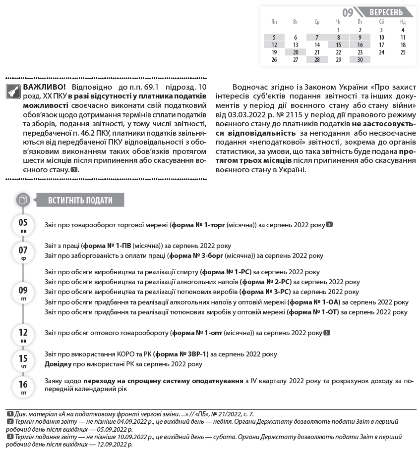 ВАЖЛИВО! Відповідно до п.п. 69.1 підрозд. 10 розд. ХХ ПКУ в разі відсутності у платника податків можливості своєчасно виконати свій податковий обов’язок щодо дотримання термінів сплати податків та зборів, подання звітності, у тому числі звітності, передбаченої п. 46.2 ПКУ, платники податків звільняються від передбаченої ПКУ відповідальності з обов’язковим виконанням таких обов’язків протягом шести місяців після припинення або скасування воєнного стану.  1  1  Див. матеріал «А на податковому фронті чергові зміни…» // «ПБ», № 21/2022, с. 7.  2  Термін подання звіту — не пізніше 04.09.2022 р., це вихідний день — неділя. Органи Держстату дозволяють подати Звіт в перший робочий день після вихідних — 05.09.2022 р.  3  Термін подання звіту — не пізніше 10.09.2022 р., це вихідний день — субота. Органи Держстату дозволяють подати Звіт в перший робочий день після вихідних — 12.09.2022 р.  .  Водночас згідно із Законом України «Про захист інтересів суб’єктів подання звітності та інших документів у період дії воєнного стану або стану війни» від 03.03.2022 р. № 2115 у період дії правового режиму воєнного стану до платників податків не застосовується відповідальність за неподання або несвоєчасне подання «неподаткової» звітності, зокрема до органів статистики, за умови, що така звітність буде подана протягом трьох місяців після припинення або скасування воєнного стану в Україні.  Звіт про товарооборот торгової мережі (форма № 1-торг (місячна)) за серпень 2022 року  2  Звіт з праці (форма № 1-ПВ (місячна)) за серпень 2022 року  Звіт про заборгованість з оплати праці (форма № 3-борг (місячна)) за серпень 2022 року  Звіт про обсяги виробництва та реалізації спирту (форма № 1-РС) за серпень 2022 року  Звіт про обсяги виробництва та реалізації алкогольних напоїв (форма № 2-РС) за серпень 2022 року  Звіт про обсяги виробництва та реалізації тютюнових виробів (форма № 3-РС) за серпень 2022 року  Звіт про обсяги придбання та реалізації алкогольних напоїв у оптовій мережі (форма № 1-ОА) за серпень 2022 року  Звіт про обсяги придбання та реалізації тютюнових виробів у оптовій мережі (форма № 1-ОТ) за серпень 2022 року  Звіт про обсяг оптового товарообороту (форма № 1-опт (місячна)) за серпень 2022 року  3  Звіт про використання КОРО та РК (форма № ЗВР-1) за серпень 2022 року  Довідку про використані РК за серпень 2022 року  Заяву щодо переходу на спрощену систему оподаткування з IV кварталу 2022 року та розрахунок доходу за попередній календарний рік  Заяву про відмову від спрощеної системи оподаткування з IV кварталу 2022 року  Податкову декларацію з ПДВ за серпень 2022 року  Декларацію з акцизного податку за серпень 2022 року  Податкову декларацію з плати за землю (земельний податок та/або орендна плата за земельні ділянки державної або комунальної власності) за серпень 2022 року (платники, які подають звітність щомісяця, без подання річної декларації)  Розрахунок з рентної плати за користування надрами для видобування вуглеводневої сировини (додаток 21 до Податкової декларації з рентної плати) за серпень 2022 року  Розрахунок з рентної плати за користування радіочастотним ресурсом України (додаток 41 до Податкової декларації з рентної плати) за серпень 2022 року  Розрахунок з рентної плати за транзитне транспортування трубопроводами аміаку територією України (додаток 111 до Податкової декларації з рентної плати) за серпень 2022 року  Податкову декларацію платника ЄП — юрособи групи 3 за серпень 2022 року (юрособи — єдинники групи 3, які використовують особливості оподаткування, встановлені п. 9 підрозд. 8 розд. ХХ ПКУ (ставка ЄП — 2 %))  Податкову декларацію платника ЄП — ФОП за серпень 2022 року (ФОП — єдинники групи 3, які використовують особливості оподаткування, встановлені п. 9 підрозд. 8 розд. ХХ ПКУ (ставка ЄП — 2 %))  Звіт про контрольовані операції за 2021 рік  Повідомлення про участь у міжнародній групі компаній за 2021 рік  Податок на прибуток підприємств (виробники сільськогосподарської продукції, які мають річний звітний період з 01.07.2021 р. по 30.06.2022 р.)  Авансовий внесок з ЄП за вересень 2022 року (єдинники груп 1 та 2)  4  4  Відповідно до п. 9.1 підрозд. 8 розд. XX ПКУ тимчасово, з 01.04.2022 р. до припинення або скасування режиму воєнного стану, для ФОП — платників ЄП груп 1 та 2 сплата ЄП є добровільною, тобто такі платники мають право не сплачувати ЄП.  ЄСВ з зарплати (доходу) за серпень 2022 року  ЄСВ з зарплати (доходу) за серпень 2022 року (гірничі підприємства)  ПДВ за серпень 2022 року  Акцизний податок за серпень 2022 року  ПДФО з нарахованого, але не виплаченого доходу за серпень 2022 року  ВЗ з нарахованого, але не виплаченого доходу за серпень 2022 року  Плату за землю за серпень 2022 року  Рентну плату за серпень 2022 року  Авансовий внесок з турзбору за вересень 2022 р. (платники, які сплачують турзбір авансами щомісяця)  ЄП із сум доходів, що оподатковуються за ставкою 2 % та задекларовані за серпень 2022 року (платники ЄП групи 3)  05 пн  07 ср  09 пт  12 пн  15 чт  16 пт  Встигніть подати  Пн 	  Вт 	  Ср 	  Чт 	  Пт 	  Сб 	  Нд  	  	  	  1 	  2 	  3 	  4  5 	  6 	  7 	  8 	  9 	  10 	  11  12 	  13 	  14 	  15 	  16 	  17 	  18  19 	  20 	  21 	  22 	  23 	  24 	  25  26 	  27 	  28 	  29 	  30 	  	  вересень  09  20 вт  30 пт  08 чт  20 вт  28 ср  30 пт  Встигніть подати  Встигніть сплатити