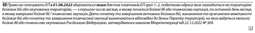 Право не сплачувати ЄП з 01.08.2023 зберігається лише для тих платників ЄП груп 1–2, податкова адреса яких знаходиться на територіях бойових дій або окупованих територіях, — з першого числа місяця, в якому почалися бойові дії або тимчасова окупація, по останній день місяця, в якому завершені бойові дії / тимчасова окупація. Дати початку та завершення активних бойових дій, виникнення та припинення можливості бойових дій або початку та завершення тимчасової окупації визначаються відповідно до даних Переліку територій, на яких ведуться (велися) бойові дії або тимчасово окупованих Російською Федерацією, затвердженого наказом Мінреінтеграції від 22.12.2022 № 309.
